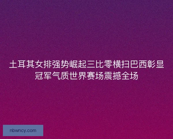 土耳其女排强势崛起三比零横扫巴西彰显冠军气质世界赛场震撼全场