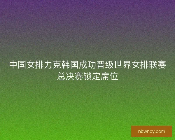 中国女排力克韩国成功晋级世界女排联赛总决赛锁定席位