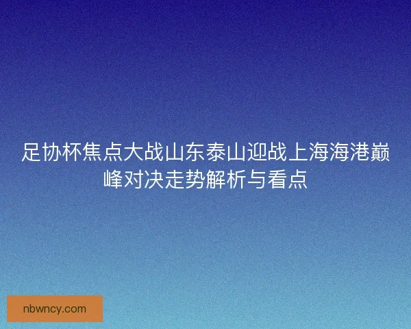 足协杯焦点大战山东泰山迎战上海海港巅峰对决走势解析与看点