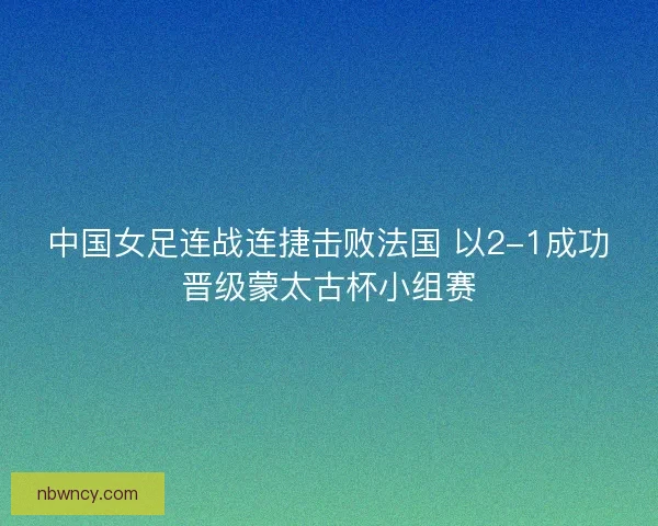 中国女足连战连捷击败法国 以2-1成功晋级蒙太古杯小组赛