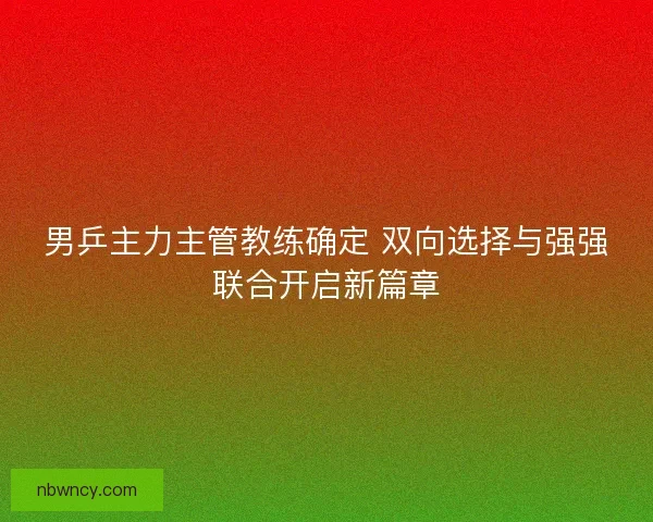 男乒主力主管教练确定 双向选择与强强联合开启新篇章
