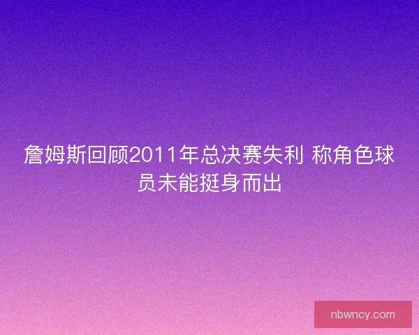 詹姆斯回顾2011年总决赛失利 称角色球员未能挺身而出