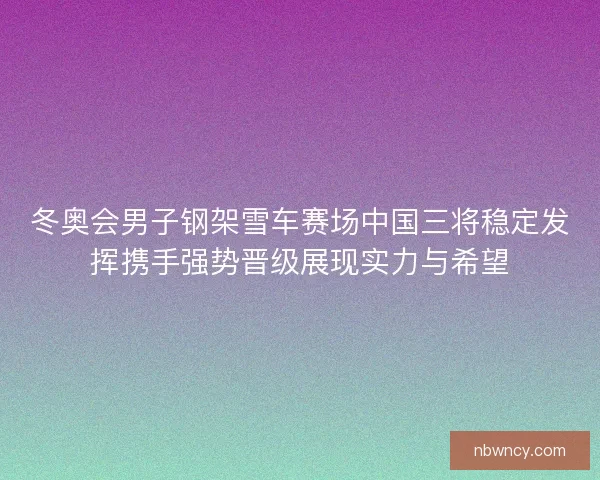 冬奥会男子钢架雪车赛场中国三将稳定发挥携手强势晋级展现实力与希望