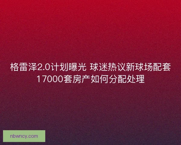 格雷泽2.0计划曝光 球迷热议新球场配套17000套房产如何分配处理